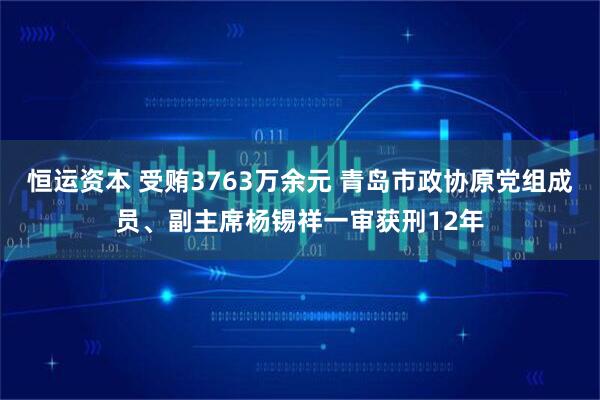 恒运资本 受贿3763万余元 青岛市政协原党组成员、副主席杨锡祥一审获刑12年