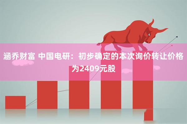 涵乔财富 中国电研：初步确定的本次询价转让价格为2409元股