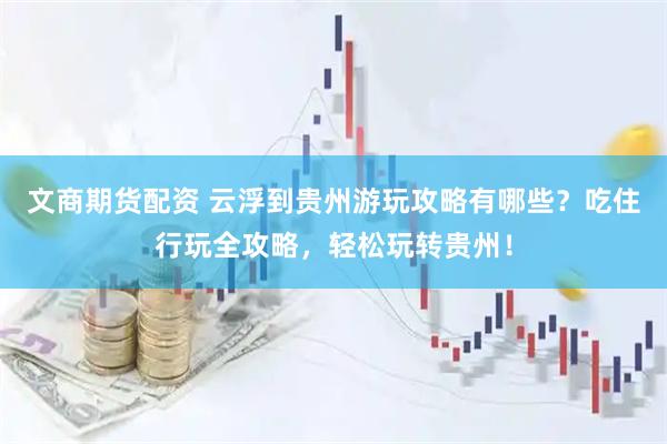 文商期货配资 云浮到贵州游玩攻略有哪些？吃住行玩全攻略，轻松玩转贵州！