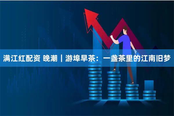满江红配资 晚潮｜游埠早茶：一盏茶里的江南旧梦