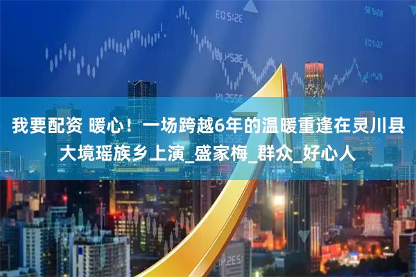 我要配资 暖心！一场跨越6年的温暖重逢在灵川县大境瑶族乡上演_盛家梅_群众_好心人