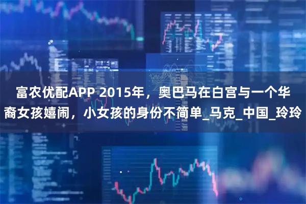 富农优配APP 2015年，奥巴马在白宫与一个华裔女孩嬉闹，小女孩的身份不简单_马克_中国_玲玲