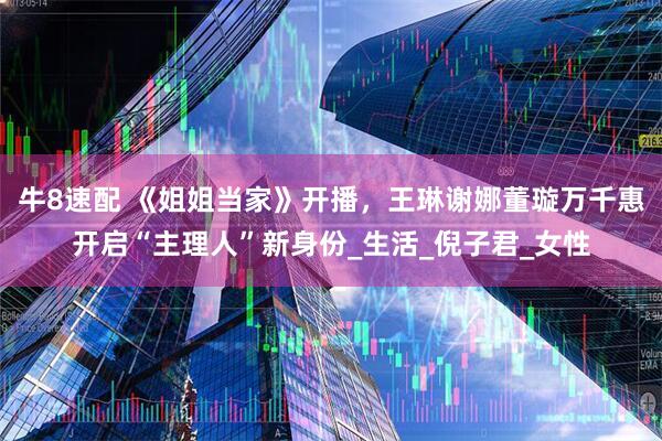 牛8速配 《姐姐当家》开播，王琳谢娜董璇万千惠开启“主理人”新身份_生活_倪子君_女性