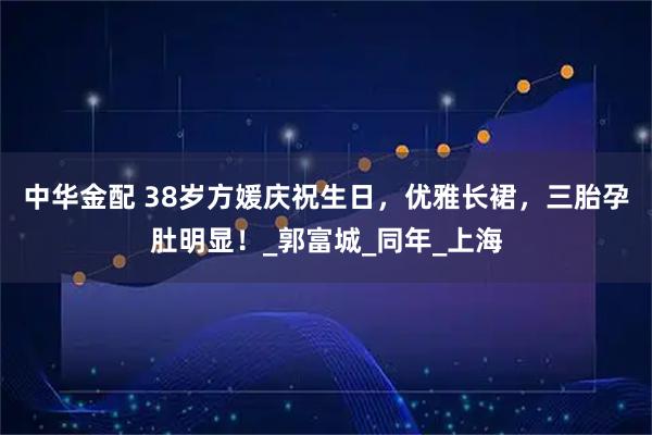 中华金配 38岁方媛庆祝生日，优雅长裙，三胎孕肚明显！_郭富城_同年_上海