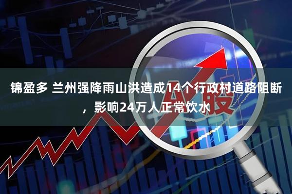 锦盈多 兰州强降雨山洪造成14个行政村道路阻断，影响24万人正常饮水