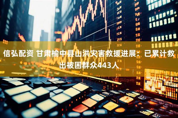 信弘配资 甘肃榆中县山洪灾害救援进展：已累计救出被困群众443人