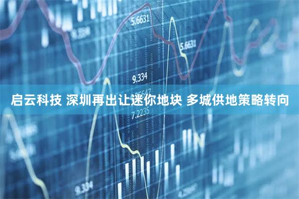 启云科技 深圳再出让迷你地块 多城供地策略转向