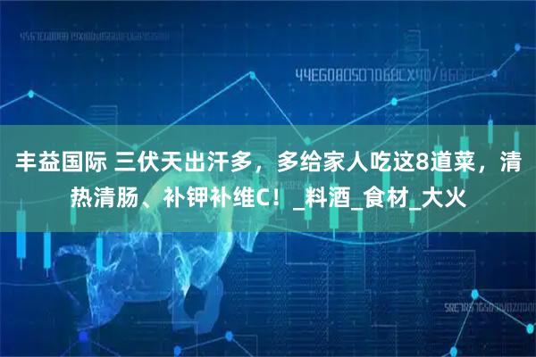 丰益国际 三伏天出汗多,多给家人吃这8道菜,清热清肠、补钾补维C!_料酒_食材_大火