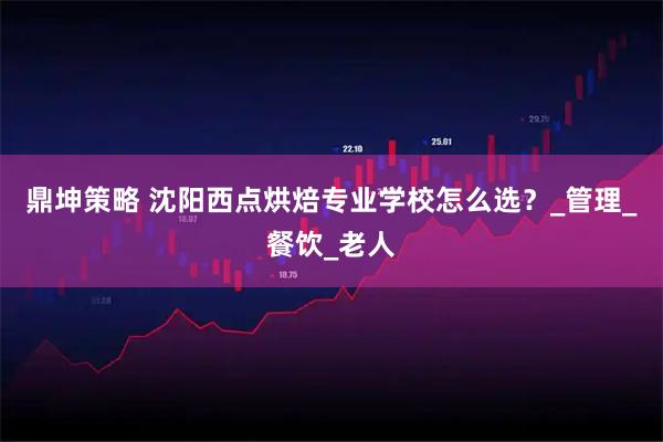 鼎坤策略 沈阳西点烘焙专业学校怎么选？_管理_餐饮_老人