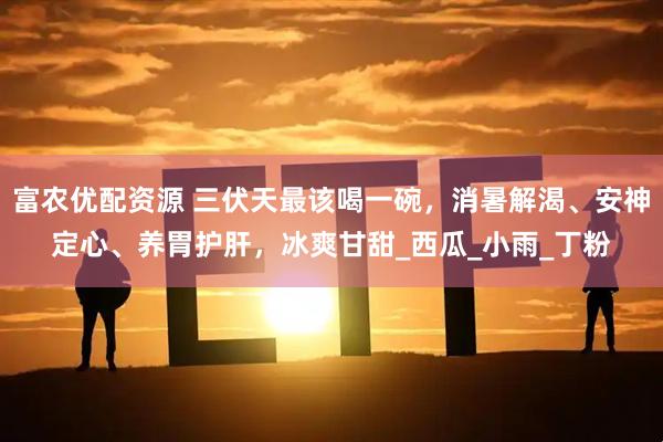 富农优配资源 三伏天最该喝一碗，消暑解渴、安神定心、养胃护肝，冰爽甘甜_西瓜_小雨_丁粉