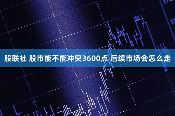 股联社 股市能不能冲突3600点 后续市场会怎么走
