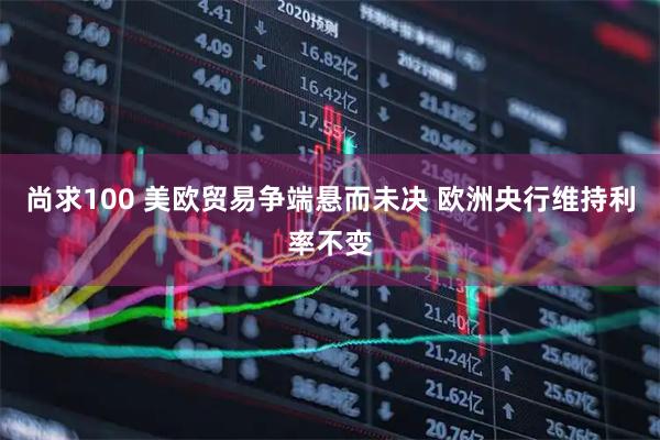 尚求100 美欧贸易争端悬而未决 欧洲央行维持利率不变