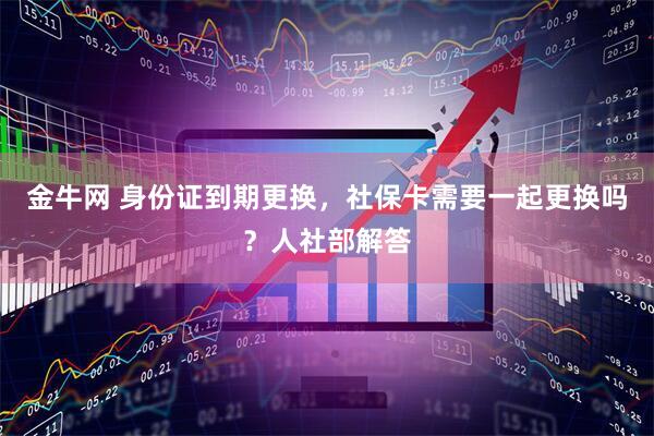 金牛网 身份证到期更换，社保卡需要一起更换吗？人社部解答