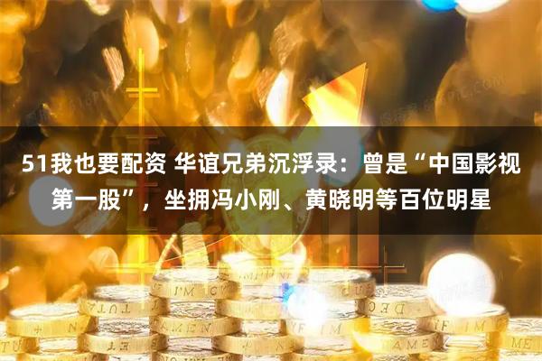 51我也要配资 华谊兄弟沉浮录：曾是“中国影视第一股”，坐拥冯小刚、黄晓明等百位明星