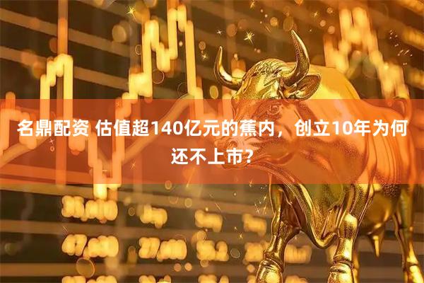 名鼎配资 估值超140亿元的蕉内，创立10年为何还不上市？