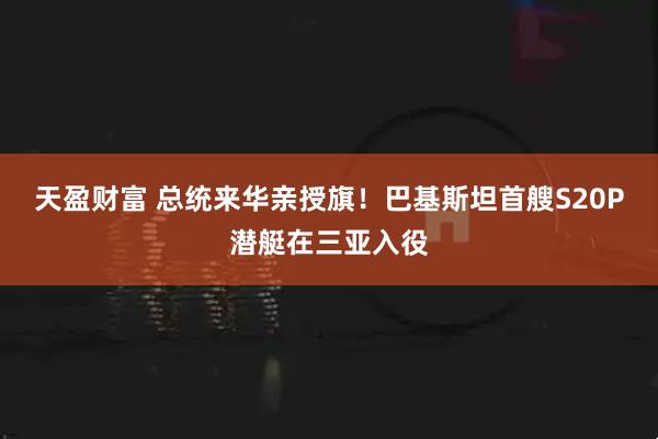 天盈财富 总统来华亲授旗！巴基斯坦首艘S20P潜艇在三亚入役