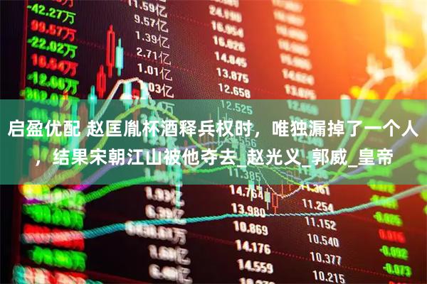 启盈优配 赵匡胤杯酒释兵权时，唯独漏掉了一个人，结果宋朝江山被他夺去_赵光义_郭威_皇帝