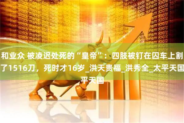 和业众 被凌迟处死的“皇帝”：四肢被钉在囚车上割了1516刀，死时才16岁_洪天贵福_洪秀全_太平天国
