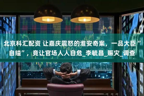 北京科汇配资 让嘉庆震怒的淮安奇案，一品大臣“自缢”，竟让官场人人自危_李毓昌_赈灾_调查