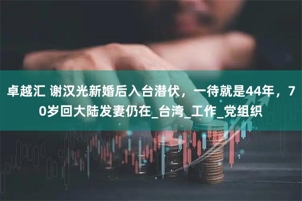 卓越汇 谢汉光新婚后入台潜伏，一待就是44年，70岁回大陆发妻仍在_台湾_工作_党组织