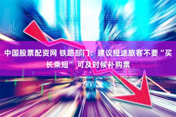 中国股票配资网 铁路部门：建议短途旅客不要“买长乘短” 可及时候补购票