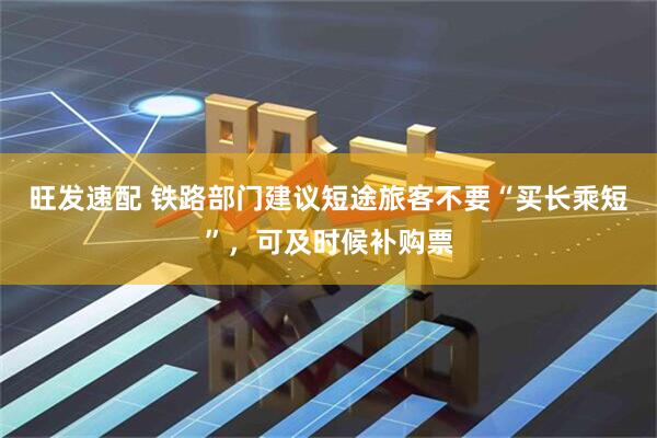 旺发速配 铁路部门建议短途旅客不要“买长乘短”，可及时候补购票