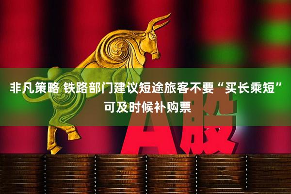 非凡策略 铁路部门建议短途旅客不要“买长乘短” 可及时候补购票
