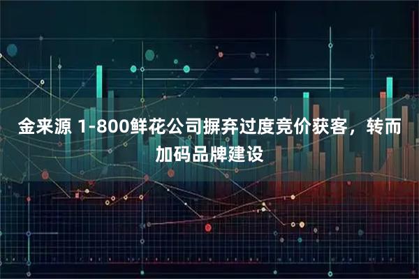 金来源 1-800鲜花公司摒弃过度竞价获客，转而加码品牌建设