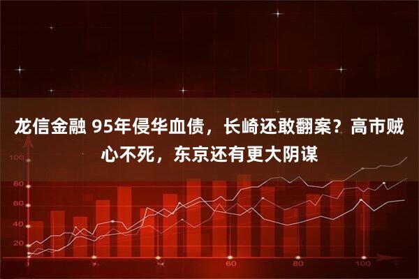 龙信金融 95年侵华血债，长崎还敢翻案？高市贼心不死，东京还有更大阴谋