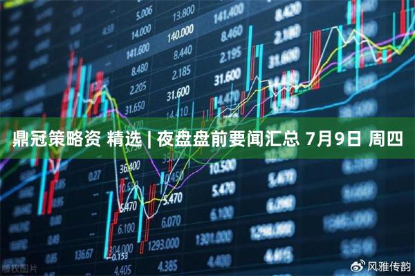 鼎冠策略资 精选 | 夜盘盘前要闻汇总 7月9日 周四