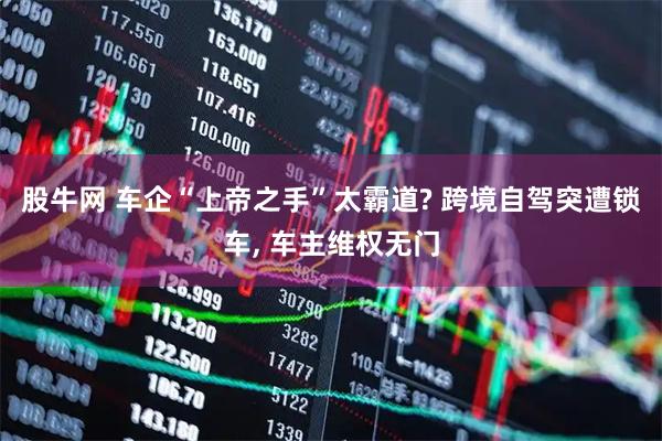 股牛网 车企“上帝之手”太霸道? 跨境自驾突遭锁车, 车主维权无门