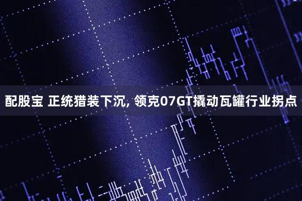 配股宝 正统猎装下沉, 领克07GT撬动瓦罐行业拐点