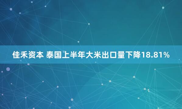 佳禾资本 泰国上半年大米出口量下降18.81%
