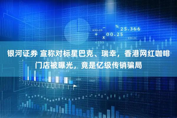 银河证券 宣称对标星巴克、瑞幸，香港网红咖啡门店被曝光，竟是亿级传销骗局