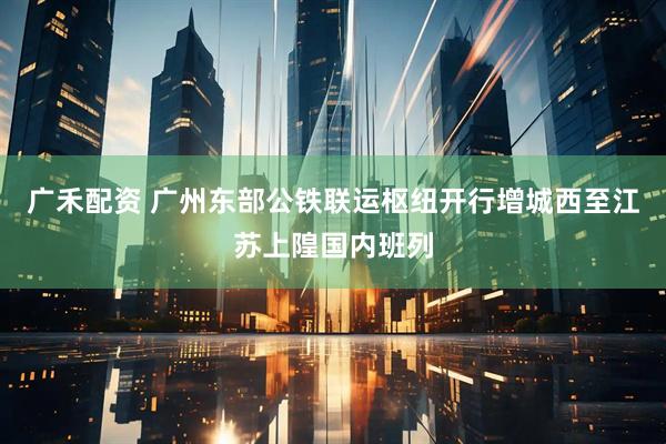 广禾配资 广州东部公铁联运枢纽开行增城西至江苏上隍国内班列