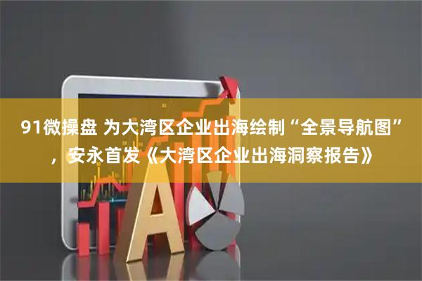 91微操盘 为大湾区企业出海绘制“全景导航图”，安永首发《大湾区企业出海洞察报告》